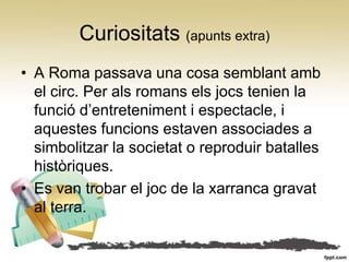 Curiositats (apunts extra)
• A Roma passava una cosa semblant amb
  el circ. Per als romans els jocs tenien la
  funció d’entreteniment i espectacle, i
  aquestes funcions estaven associades a
  simbolitzar la societat o reproduir batalles
  històriques.
• Es van trobar el joc de la xarranca gravat
  al terra.
 
