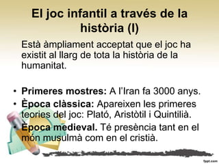 El joc infantil a través de la
              història (I)
  Està àmpliament acceptat que el joc ha
  existit al llarg de tota la història de la
  humanitat.

• Primeres mostres: A l’Iran fa 3000 anys.
• Època clàssica: Apareixen les primeres
  teories del joc: Plató, Aristòtil i Quintilià.
• Època medieval. Té presència tant en el
  món musulmà com en el cristià.
 