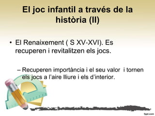 El joc infantil a través de la
             història (II)

• El Renaixement ( S XV‐XVI). Es
  recuperen i revitalitzen els jocs.

  – Recuperen importància i el seu valor i tornen
    els jocs a l’aire lliure i els d’interior.
 