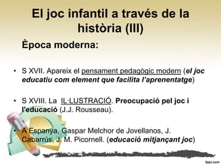 El joc infantil a través de la
              història (III)
  Època moderna:

• S XVII. Apareix el pensament pedagògic modern (el joc
  educatiu com element que facilita l’aprenentatge)

• S XVIII. La IL·LUSTRACIÓ. Preocupació pel joc i
  l'educació (J.J. Rousseau).

• A Espanya, Gaspar Melchor de Jovellanos, J.
  Cabarrús, J. M. Picornell. (educació mitjançant joc)
 