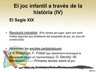El joc infantil a través de la
               història (IV)
  El Segle XIX

• Revolució industrial. (Poc temps per jugar, però van sortir
  moltes joguines que ampliaven les propostes de joc, ex: jocs de
  construcció)


• Apareixen les escoles pedagògiques:
  J.H. Pestalozzi, F. Fröbel (qui obertament reconegué la
  importància del joc en l’aprenentatge), O. Decroly i M.
  Montessori.------- Primeres teories sobre el joc.
 