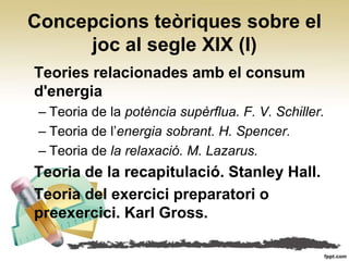 Concepcions teòriques sobre el
     joc al segle XIX (I)
Teories relacionades amb el consum
d'energia
 – Teoria de la potència supèrflua. F. V. Schiller.
 – Teoria de l’energia sobrant. H. Spencer.
 – Teoria de la relaxació. M. Lazarus.
Teoria de la recapitulació. Stanley Hall.
Teoria del exercici preparatori o
preexercici. Karl Gross.
 