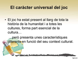 El caràcter universal del joc

• El joc ha estat present al llarg de tota la
  història de la humanitat i a totes les
  cultures, forma part esencial de la
  cultura…
   …però presenta unes característiques
  diferents en funció del seu context cultural.
 