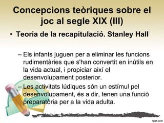 Concepcions teòriques sobre el
     joc al segle XIX (III)
• Teoria de la recapitulació. Stanley Hall

  – Els infants juguen per a eliminar les funcions
    rudimentàries que s'han convertit en inútils en
    la vida actual, i propiciar així el
    desenvolupament posterior.
  – Les activitats lúdiques són un estímul pel
    desenvolupament, és a dir, tenen una funció
    preparatòria per a la vida adulta.
 
