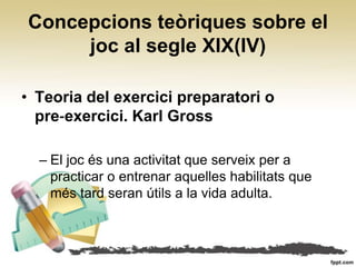 Concepcions teòriques sobre el
     joc al segle XIX(IV)

• Teoria del exercici preparatori o
  pre‐exercici. Karl Gross

  – El joc és una activitat que serveix per a
    practicar o entrenar aquelles habilitats que
    més tard seran útils a la vida adulta.
 