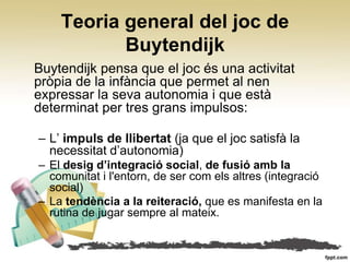 Teoria general del joc de
           Buytendijk
Buytendijk pensa que el joc és una activitat
pròpia de la infància que permet al nen
expressar la seva autonomia i que està
determinat per tres grans impulsos:

– L’ impuls de llibertat (ja que el joc satisfà la
  necessitat d’autonomia)
– El desig d’integració social, de fusió amb la
  comunitat i l'entorn, de ser com els altres (integració
  social)
– La tendència a la reiteració, que es manifesta en la
  rutina de jugar sempre al mateix.
 