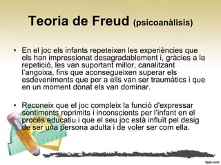 Teoria de Freud (psicoanàlisis)

• En el joc els infants repeteixen les experiències que
  els han impressionat desagradablement i, gràcies a la
  repetició, les van suportant millor, canalitzant
  l’angoixa, fins que aconsegueixen superar els
  esdeveniments que per a ells van ser traumàtics i que
  en un moment donat els van dominar.

• Reconeix que el joc compleix la funció d'expressar
  sentiments reprimits i inconscients per l’infant en el
  procés educatiu i que el seu joc està influït pel desig
  de ser una persona adulta i de voler ser com ella.
 