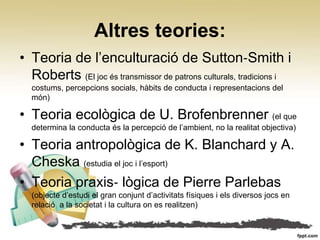 Altres teories:
• Teoria de l’enculturació de Sutton‐Smith i
  Roberts (El joc és transmissor de patrons culturals, tradicions i
  costums, percepcions socials, hàbits de conducta i representacions del
  món)

• Teoria ecològica de U. Brofenbrenner (el que
  determina la conducta és la percepció de l’ambient, no la realitat objectiva)

• Teoria antropològica de K. Blanchard y A.
  Cheska (estudia el joc i l’esport)
• Teoria praxis‐ lògica de Pierre Parlebas
  (objecte d’estudi el gran conjunt d’activitats físiques i els diversos jocs en
  relació a la societat i la cultura on es realitzen)
 