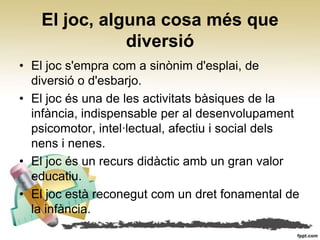 El joc, alguna cosa més que
              diversió
• El joc s'empra com a sinònim d'esplai, de
  diversió o d'esbarjo.
• El joc és una de les activitats bàsiques de la
  infància, indispensable per al desenvolupament
  psicomotor, intel∙lectual, afectiu i social dels
  nens i nenes.
• El joc és un recurs didàctic amb un gran valor
  educatiu.
• El joc està reconegut com un dret fonamental de
  la infància.
 
