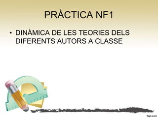 PRÀCTICA NF1
• DINÀMICA DE LES TEORIES DELS
  DIFERENTS AUTORS A CLASSE
 