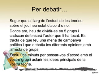Per debatir…
Segur que al llarg de l’estudi de les teories
sobre el joc heu estat d’acord o no.
Doncs ara, heu de dividir-se en 5 grups i
cadscun defensarà l’autor que li ha tocat. Es
tracta de que feu una mena de campanya
política i que debatiu les diferents opinions amb
la resta de grups.
Teniu uns minuts per possar-vos d’acord amb el
vostre grup i aclarir les idees principals de la
vostra teoria.
 