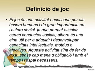 Definició de joc
• El joc és una activitat necessària per als
  éssers humans i de gran importància en
  l'esfera social, ja que permet assajar
  certes conductes socials; alhora és una
  eina útil per a adquirir i desenvolupar
  capacitats intel∙lectuals, motrius o
  afectives. Aquesta activitat s’ha de fer de
  gust, sense cap mena d’obligació i amb el
  temps i l'espai necessaris.
 
