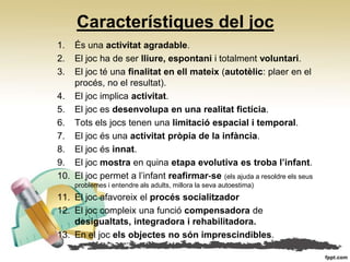 Característiques del joc
1.  És una activitat agradable.
2.  El joc ha de ser lliure, espontani i totalment voluntari.
3.  El joc té una finalitat en ell mateix (autotèlic: plaer en el
    procés, no el resultat).
4. El joc implica activitat.
5. El joc es desenvolupa en una realitat fictícia.
6. Tots els jocs tenen una limitació espacial i temporal.
7. El joc és una activitat pròpia de la infància.
8. El joc és innat.
9. El joc mostra en quina etapa evolutiva es troba l’infant.
10. El joc permet a l’infant reafirmar‐se (els ajuda a resoldre els seus
     problemes i entendre als adults, millora la seva autoestima)
11. El joc afavoreix el procés socialitzador
12. El joc compleix una funció compensadora de
    desigualtats, integradora i rehabilitadora.
13. En el joc els objectes no són imprescindibles.
 
