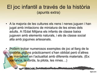 El joc infantil a través de la història
                     (apunts extra)

• A la majoria de les cultures els nens i nenes juguen i han
  jugat amb imitacions de miniatura de les eines dels
  adults. A l’Edat Mitjana els infants de classe baixa
  jugaven amb elements naturals, i els de classe social
  alta amb joguines artesanals.

• Podem trobar numerosos exemples de joc al llarg de la
  història, alguns pràcticament s’han oblidat però d’altres
  es mantenen en l’actualitat amb diferents materials. (Ex:
  xarranca, la corda, la pilota, les nines…)
 