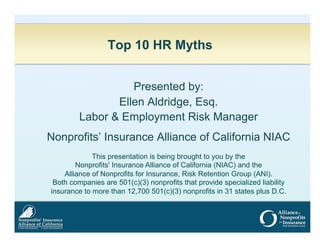 Top 10 HR Myths
Presented by:
Ellen Aldridge, Esq.
Labor & Employment Risk Manager
Nonprofits’ Insurance Alliance of California NIAC
This presentation is being brought to you by the
Nonprofits' Insurance Alliance of California (NIAC) and the
Alliance of Nonprofits for Insurance, Risk Retention Group (ANI).
Both companies are 501(c)(3) nonprofits that provide specialized liability
insurance to more than 12,700 501(c)(3) nonprofits in 31 states plus D.C.

 