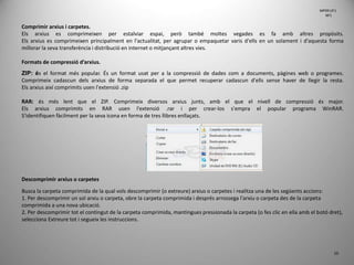 10
Comprimir arxius i carpetes.
Els arxius es comprimeixen per estalviar espai, però també moltes vegades es fa amb altres propòsits.
Els arxius es comprimeixen principalment en l'actualitat, per agrupar o empaquetar varis d'ells en un solament i d'aquesta forma
millorar la seva transferència i distribució en internet o mitjançant altres vies.
Formats de compressió d’arxius.
ZIP: és el format més popular. És un format usat per a la compressió de dades com a documents, pàgines web o programes.
Comprimeix cadascun dels arxius de forma separada el que permet recuperar cadascun d'ells sense haver de llegir la resta.
Els arxius així comprimits usen l'extensió .zip
RAR: és més lent que el ZIP. Comprimeix diversos arxius junts, amb el que el nivell de compressió és major.
Els arxius comprimits en RAR usen l'extensió .rar i per crear-los s'empra el popular programa WinRAR.
S'identifiquen fàcilment per la seva icona en forma de tres llibres enllaçats.
Descomprimir arxius o carpetes
Busca la carpeta comprimida de la qual vols descomprimir (o extreure) arxius o carpetes i realitza una de les següents accions:
1. Per descomprimir un sol arxiu o carpeta, obre la carpeta comprimida i després arrossega l'arxiu o carpeta des de la carpeta
comprimida a una nova ubicació.
2. Per descomprimir tot el contingut de la carpeta comprimida, mantingues pressionada la carpeta (o fes clic en ella amb el botó dret),
selecciona Extreure tot i segueix les instruccions.
MP09 UF1
NF1
 
