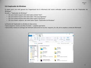 12
5.6 L’explorador de Windows
Si volem tenir una visió general de l'organització de la informació del nostre ordinador podem veure-la des del “Explorador de
Windows”.
Accedir a “Explorador de Windows”
• Clic con el botó esquerre del ratolí sobre el botó “Inici”.
• Clic con el botó esquerre del ratolí sobre “Tots els programes”
• Clic con el botó esquerre del ratolí sobre l’opció “Accessoris”
• Clic con el botó esquerre del ratolí sobre l’opció “Explorador de Windows”.
La finestra de l’explorador es divideix en dues zones:
• Zona esquerra: mostra una llista d’unitats i carpetes que tenim.
• Zona dreta: mostra el contingut de l’element seleccionat en la zona esquerra, és a dir, de la carpeta o unitat de informació.
MP09 UF1
NF1
 