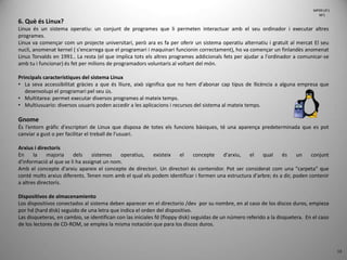 13
6. Què és Linux?
Linux és un sistema operatiu: un conjunt de programes que li permeten interactuar amb el seu ordinador i executar altres
programes.
Linux va començar com un projecte universitari, però ara es fa per oferir un sistema operatiu alternatiu i gratuït al mercat El seu
nucli, anomenat kernel ( s'encarrega que el programari i maquinari funcionin correctament), ho va començar un finlandès anomenat
Linus Torvalds en 1991.. La resta (el que implica tots els altres programes addicionals fets per ajudar a l'ordinador a comunicar-se
amb tu i funcionar) és fet per milions de programadors voluntaris al voltant del món.
Principals característiques del sistema Linux
• La seva accessibilitat gràcies a que és lliure, això significa que no hem d'abonar cap tipus de llicència a alguna empresa que
desenvolupi el programari pel seu ús.
• Multitarea: permet executar diversos programes al mateix temps.
• Multiusuario: diversos usuaris poden accedir a les aplicacions i recursos del sistema al mateix temps.
Gnome
És l’entorn gràfic d'escriptori de Linux que disposa de totes els funcions bàsiques, té una aparença predeterminada que es pot
canviar a gust o per facilitar el treball de l'usuari.
Arxius i directoris
En la majoria dels sistemes operatius, existeix el concepte d'arxiu, el qual és un conjunt
d'informació al que se li ha assignat un nom.
Amb el concepte d'arxiu apareix el concepte de directori. Un directori és contenidor. Pot ser considerat com una "carpeta" que
conté molts arxius diferents. Tenen nom amb el qual els podem identificar i formen una estructura d'arbre; és a dir, poden contenir
a altres directoris.
Dispositivos de almacenamiento
Los dispositivos conectados al sistema deben aparecer en el directorio /dev por su nombre, en al caso de los discos duros, empieza
por hd (hard disk) seguido de una letra que indica el orden del dispositivo.
Las disqueteras, en cambio, se identifican con las iniciales fd (floppy disk) seguidas de un número referido a la disquetera. En el caso
de los lectores de CD-ROM, se emplea la misma notación que para los discos duros.
MP09 UF1
NF1
 