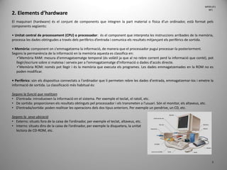 2. Elements d’hardware
El maquinari (hardware) és el conjunt de components que integren la part material o física d’un ordinador, està format pels
components següents:
• Unitat central de processament (CPU) o processador: és el component que interpreta les instruccions arribades de la memòria,
processa les dades obtingudes a través dels perifèrics d’entrada i comunica els resultats mitjançant els perifèrics de sortida.
• Memòria: component on s'emmagatzema la informació, de manera que el processador pugui processar-la posteriorment.
Segons la permanència de la informació en la memòria aquesta es classifica en:
Memòria RAM: mesura d'emmagatzematge temporal (és volàtil ja que al no rebre corrent perd la informació que conté), pot
llegir/escriure sobre si mateixa i serveix per a l'emmagatzematge d'informació o dades d'accés directe.
Memòria ROM: només pot llegir i és la memòria que executa els programes. Les dades emmagatzemades en la ROM no es
poden modificar.
• Perifèrics: són els dispositius connectats a l'ordinador que li permeten rebre les dades d'entrada, emmagatzemar-los i emetre la
informació de sortida. La classificació més habitual és:
Segons la funció que realitzen
• D’entrada: introdueixen la informació en el sistema. Per exemple el teclat, el ratolí, etc.
• De sortida: proporcionen els resultats obtinguts pel processador i els transmeten a l'usuari. Són el monitor, els altaveus, etc.
• D’entrada/sortida: poden realitzar les operacions dels dos tipus anteriors. Per exemple un pendrive, un CD, etc.
Segons la seva ubicació
• Externs: situats fora de la caixa de l’ordinador, per exemple el teclat, altaveus, etc.
• Interns: situats dins de la caixa de l’ordinador, per exemple la disquetera, la unitat
lectora de CD-ROM, etc.
3
MP09 UF1
NF1
 