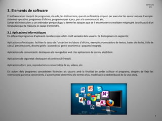 3. Elements de software
El software és el conjunt de programes, és a dir, les instruccions, que els ordinadors empren per executar les seves tasques. Exemple:
sistemes operatius, programes d’oficina, programes per a jocs, per a la comunicació, etc.
Donar els instruccions a un ordinador perquè dugui a terme les tasques que se li encomanen es realitzen mitjançant la utilització d'un
llenguatge que la màquina es capaç d'entendre.
3.1 Aplicacions informàtiques
Els diferents programes d'aplicació recullen necessitats molt variades dels usuaris. Es distingeixen els següents:
Aplicacions ofimàtiques: faciliten la tasca de l'usuari en les labors d'oficina, exemple processadors de textos, bases de dades, fulls de
càlcul, presentacions, disseny gràfic i autoedició, gestió econòmica i paquets integrats.
Aplicacions de comunicació: destaquen els navegadors web i les aplicacions de correu electrònic.
Aplicacions de seguretat: destaquen els antivirus i firewall.
Aplicacions d'oci: jocs, reproductors o convertidors de so, vídeos, etc.
Els autors dels programes concedeixen llicències als usuaris amb la finalitat de poder utilitzar el programa, després de fixar les
restriccions que crea convenients. L'autor també determina els termes d'ús, modificació o redistribució de la seva obra.
4
MP09 UF1
NF1
 