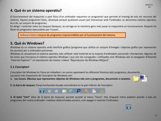 5
4. Què és un sistema operatiu?
El funcionament del maquinari o part física d'un ordinador requereix un programari que permeti el maneig de tots els recursos del
sistema. Aquest programari bàsic, dissenyat perquè qualsevol usuari pot interactuar amb l'ordinador, es denomina sistema operatiu,
és a dir, un conjunt de programes.
En dirigir i controlar totes les tasques bàsiques, es carrega en la memòria gens més posar la maquinària en funcionament. Després ho
faran els programes executables per l'usuari.
5. Què és Windows?
Windows és un sistema operatiu amb interfície gràfica (programa que utilitza un conjunt d'imatges i objectes gràfics per representar
les accions) per a ordinadors personals.
Windows és actualment el sistema operatiu més utilitzat: està instal·lat en la majoria d'ordinadors personals i d'empreses. Algunes de
les eines que incorpora el sistema operatiu Windows i que són tan conegudes i utilitzades com Windows són el navegador d'Internet
“Internet Explorer” i el reproductor de música i vídeos “Reproductor de Windows Mitjana”.
5.1 L’escriptori
L'escriptori de Windows és l'àrea on treballem i on aniran apareixent les diferents finestres dels programes, documents...
Les parts més importants de l'escriptori de Windows són:
1. Les icones: dibuixos que representen objectes de Windows tals com a programes, documents o carpetes.
2. La barra de tasques: franja horitzontal situada normalment en la part inferior de l'escriptori
3. El botó “Inici” (dins de la barra de tasques): permet accedir al menú “Inicio”. Des d'aquest menú podrem accedir a tots els
programes del nostre ordinador i realitzar determinades accions, com apagar o reiniciar l'ordinador.
Software bàsic: Conjunt de programes imprescindibles per al funcionament del sistema.
MP09 UF1
NF1
 