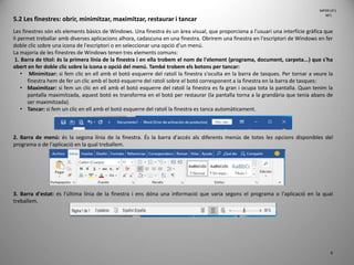 6
5.2 Les finestres: obrir, minimitzar, maximitzar, restaurar i tancar
Les finestres són els elements bàsics de Windows. Una finestra és un àrea visual, que proporciona a l'usuari una interfície gràfica que
li permet treballar amb diverses aplicacions alhora, cadascuna en una finestra. Obrirem una finestra en l'escriptori de Windows en fer
doble clic sobre una icona de l'escriptori o en seleccionar una opció d'un menú.
La majoria de les finestres de Windows tenen tres elements comuns:
1. Barra de títol: és la primera línia de la finestra i en ella trobem el nom de l'element (programa, document, carpeta...) que s'ha
obert en fer doble clic sobre la icona o opció del menú. També trobem els botons per tancar:
• Minimitzar: si fem clic en ell amb el botó esquerre del ratolí la finestra s'oculta en la barra de tasques. Per tornar a veure la
finestra hem de fer un clic amb el botó esquerre del ratolí sobre el botó corresponent a la finestra en la barra de tasques:
• Maximitzar: si fem un clic en ell amb el botó esquerre del ratolí la finestra es fa gran i ocupa tota la pantalla. Quan tenim la
pantalla maximitzada, aquest botó es transforma en el botó per restaurar (la pantalla torna a la grandària que tenia abans de
ser maximitzada).
• Tancar: si fem un clic en ell amb el botó esquerre del ratolí la finestra es tanca automàticament.
2. Barra de menú: és la segona línia de la finestra. És la barra d'accés als diferents menús de totes les opcions disponibles del
programa o de l'aplicació en la qual treballem.
3. Barra d'estat: és l'última línia de la finestra i ens dóna una informació que varia segons el programa o l'aplicació en la qual
treballem.
MP09 UF1
NF1
 