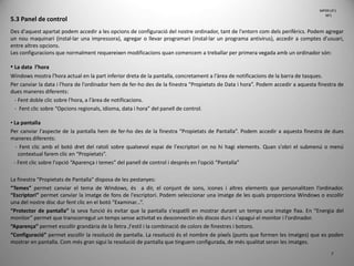 7
5.3 Panel de control
Des d'aquest apartat podem accedir a les opcions de configuració del nostre ordinador, tant de l'entorn com dels perifèrics. Podem agregar
un nou maquinari (instal·lar una impressora), agregar o llevar programari (instal·lar un programa antivirus), accedir a comptes d'usuari,
entre altres opcions.
Les configuracions que normalment requereixen modificacions quan comencem a treballar per primera vegada amb un ordinador són:
• La data l’hora
Windows mostra l'hora actual en la part inferior dreta de la pantalla, concretament a l'àrea de notificacions de la barra de tasques.
Per canviar la data i l'hora de l'ordinador hem de fer-ho des de la finestra “Propietats de Data i hora”. Podem accedir a aquesta finestra de
dues maneres diferents:
- Fent doble clic sobre l'hora, a l'àrea de notificacions.
- Fent clic sobre “Opcions regionals, idioma, data i hora” del panell de control.
• La pantalla
Per canviar l'aspecte de la pantalla hem de fer-ho des de la finestra “Propietats de Pantalla”. Podem accedir a aquesta finestra de dues
maneres diferents:
- Fent clic amb el botó dret del ratolí sobre qualsevol espai de l'escriptori on no hi hagi elements. Quan s'obri el submenú o menú
contextual farem clic en “Propietats”.
- Fent clic sobre l'opció “Aparença i temes” del panell de control i després en l'opció “Pantalla”
La finestra “Propietats de Pantalla” disposa de les pestanyes:
“Temes” permet canviar el tema de Windows, és a dir, el conjunt de sons, icones i altres elements que personalitzen l’ordinador.
“Escriptori” permet canviar la imatge de fons de l'escriptori. Podem seleccionar una imatge de les quals proporciona Windows o escollir
una del nostre disc dur fent clic en el botó “Examinar...”.
“Protector de pantalla” la seva funció és evitar que la pantalla s'espatlli en mostrar durant un temps una imatge fixa. En “Energia del
monitor” permet que transcorregut un temps sense activitat es desconnectin els discos durs i s'apagui el monitor i l'ordinador.
“Aparença” permet escollir grandària de la lletra ,l'estil i la combinació de colors de finestres i botons.
“Configuració” permet escollir la resolució de pantalla. La resolució és el nombre de píxels (punts que formen les imatges) que es poden
mostrar en pantalla. Com més gran sigui la resolució de pantalla que tinguem configurada, de més qualitat seran les imatges.
MP09 UF1
NF1
 