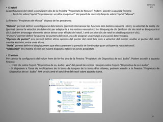 8
• El ratolí
La configuració del ratolí la canviarem des de la finestra “Propietats de Mouse”. Podem accedir a aquesta finestra:
- Fent clic sobre l'opció “Impressores i un altre maquinari” del panell de control i després sobre l'opció “Mouse”.
La finestra “Propietats de Mouse” disposa de les pestanyes:
“Botons” permet definir la configuració dels botons (permet intercanviar les funcions dels botons esquerre i dret), la velocitat de doble clic
(permet canviar la velocitat de doble clic per adaptar-la a les nostres necessitats) i el bloqueig de clic (amb un clic de ratolí es bloquejarà el
clic i podrem arrossegar elements sense deixar anar el botó del ratolí, i amb un altre clic de ratolí es desbloquejarà el clic).
“Punters” permet definir l'esquema de punters del ratolí, és a dir assignar una imatge a una acció determinada.
“Opcions de punter” ens permet definir altres opcions del punter del ratolí tals com a velocitat del punter, ocultar el punter del ratolí
mentre escrivim, entre unes altres.
“Roda” permet definir el desplaçament que efectuarem en la pantalla de l'ordinador quan utilitzem la roda del ratolí.
“Maquinari” ens mostra el nom del nostre dispositiu ratolí i les seves propietats
• El volum
Per canviar la configuració del volum hem de fer-ho des de la finestra “Propietats de Dispositius de so i àudio”. Podem accedir a aquesta
finestra:
- Fent clic sobre l'opció “Dispositius de so, àudio i veu” del panell de control i després sobre l'opció “Dispositius de so i àudio”
- Si disposem a l'àrea de notificacions de la barra de tasques de la icona d'un altaveu, podrem accedir a la finestra “Propietats de
Dispositius de so i àudio” fent un clic amb el botó dret del ratolí sobre aquesta icona.
MP09 UF1
NF1
 