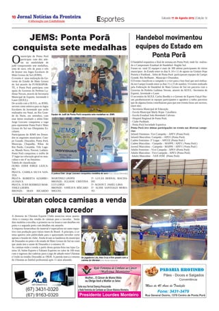 Jornal Notícias da Fronteira
A Informação com Credibilidade
OTICIASDA FRONTEIRA
Fronteira Comunicações
Sábado 17 de Agosto 2013 | Edição 1210
Esportes
O handebol esquentou o final de semana em Ponta Porã, onde foi  realiza-
do o Campeonato Estadual de Handebol- Região Sul.
Foram no  total 32 equipes e mais de 300 atletas participantes de vários
municípios  do Estado entre os dias 9, 10 e 11 de agosto no Ginásio Pepe
Portela e Porãbask . Além de Ponta Porã  participaram equipes de Campo
Grande, Rio Brilhante , Maracaju e Dourados.
O Evento classificou o campeão e o vice para a fase final que será realiza-
da em Campo Grande entre os dias 11 a 15 de outubro. O evento realizado
pela Federação de Handebol de Mato Grosso de Sul em parceria com o
Governo do Prefeito Ludimar Novais, através da SEJUL- Secretaria de
Esporte, Juventude e Lazer.
O secretário da SEJUL Carlos Bordão e o Gerente de Esporte Faiçal Has-
san parabenizaram as equipes participantes e agradece a todos parceiros
que de alguma forma contribuíram para que este evento fosse um sucesso,
entre eles:
- Secretaria Municipal de Educação.
- Escola Municipal Marly Rojas  Cavalhero.
- Escola Estadual João Brembatti Calvoso.
- Hospital Regional de Ponta Porã.
- Clube Porãbask
- Ponta Porã Sociedade Esportiva.
Ponta Porã teve ótimas participações no evento nas diversas catego-
rias:
Infantil Feminino- Vice Campeão – APEV (Ponta Porã)
Infantil Masculino- Campeão – APEV (Ponta Porã)
Cadete Feminino- 3° Lugar – APEVE (Ponta Porã )
Cadete Masculino – Campeão – MAPPE / APEV ( Ponta Porã )
Juvenil Masculino – Campeão - MAPPE / APEV ( Ponta Porã )
Adulto Feminino – Vice Campeão - APEV (Ponta Porã)
Adulto Masculino - Vice Campeão - APEV (Ponta Porã)
 Adulto Masculino  - SAN JOSÉ  (Ponta Porã)
O
município de Ponta Porã
participou com dez atle-
tas na modalidade de
judô conquistando sete medalhas,
uma de ouro, três de prata e três
de bronze nos Jogos Escolares de
Mato Grosso do Sul (JEMS).
O evento é  uma realização do Go-
verno do Estado de Mato Grosso
do Sul através da FUNDESPOR-
TE, e Ponta Porã participou com
apoio do Governo do Prefeito Lu-
dimar Novais, através da Secretaria
Municipal de Esporte, Juventude e
Lazer (SEJUL).
De acordo com a SEJUL, os JEMS,
servem como seletiva para os Jogos
Escolares da Juventude que serão
realizados em Natal, no Rio Gran-
de do Norte, em setembro, com
esse ótimo resultado o atleta Eder
Jorge Lezcano conquistou a vaga
para representar Ponta Porã e Mato
Grosso do Sul nas Olimpíadas Es-
colares.
Participaram do JEMS em Doura-
dos os seguintes municípios: Cam-
po Grande, Dourados, Ponta Porã,
Maracaju, Chapadão, Ribas do
Rio Pardo, Corumbá, Três Lago-
as, Mundo Novo, Naviraí, Ladário.
Ponta Porã conquistou o troféu de
3º lugar na colocação geral no mas-
culino e em 4º no feminino.
Tabela de classificação:
OURO- EDER JORGE LEZCA-
NO
PRATA- CAMILA SILVA SAN-
TOS
PRATA- ROBERTA AZAMBU-
JA PAIVA
PRATA- IVAN RODRIGO MAR-
TINEZ LHOPIS
BRONZE- IRAN RICARDO
MARTINEZ LHOPIS
BRONZE- JULIANE CRISTINA
LUI LOPES
BRONZE- VINÍCIUS BÍSCARO
MIGUEL
5º- LUCAS BERNAL MACHA-
DO
5º- AGSON T. JAHEL LIMA
5º- ALINE SANTIAGO MORA-
TO
A diretoria do Ubiratan Esporte Clube anunciou nessa quarta-
-feira o começo das vendas de camisas para o torcedor.  Serão
dois modelos a escolha, o primeiro na cor branca com detalhes em
preto e o segundo preto com detalhes em amarelo.
A empresa fornecedora do material é especialista no ramo espor-
tivo com produção para vários times do Brasil. A princípio, a ca-
misa aparece sem publicidade para o apaixonado torcedor curtir
apenas o brasão do clube. Ainda levam as bandeiras do município
de Dourados no peito e do estado de Mato Grosso do Sul na costa
que ainda tem o nome de Dourados e o número 10.
As camisas estão a venda a partir dessa quinta-feira nas lojas Ca-
misa 10, Salim Esporte e Fabiano Esportes no valor de 100 reais
com o ingresso das cadeiras para o jogo de sábado entre Ubiratan
e União no estádio Douradão as 19h30. A partida marca o retorno
do Ubiratan ao futebol profissional após 11 anos afastado.
JEMS: Ponta Porã
conquista sete medalhas 
Handebol movimentou
equipes do Estado em
Ponta Porã
Os jogadores Léo, Alex Cruz e Kim posam com a
camisa do Ubiratan (Foto: Renato Giansante)
Ubiratan coloca camisas a venda
para torcedor
Equipe de Judô de Ponta Porã conquista sete medalhas no JEMS
O judoca Eder Jorge Lezcano conquistou medalha de ouro (Fotos: Vanusa Delmondes)
 