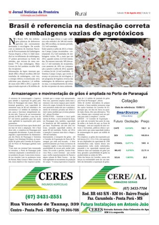 Jornal Notícias da Fronteira
A Informação com Credibilidade
OTICIASDA FRONTEIRA
Fronteira Comunicações
Sábado 17 de Agosto 2013 | Edição 1212
Rural
INSUMOS AGRÍCOLAS
CERES
Rua Visconde de Taunay, 339
Centro - Ponta Porã - MS Cep: 79.904-708
(67) 3431-2551
Rod. BR 463 S/N - KM 04 - Bairro Fração
Faz. Carambola - Ponta Porã - MS
CERE AL//
ARMAZENS GERAIS
(67) 3433-7704
Futura Instalações em Antonio João
CERESARMAZENS GERAIS
Estrada Antonio João Cabeceira do Apa
KM 2 à esquerda
A estrutura de armazenagem e logística
para atender a exportação de grãos pelo
Porto de Paranaguá está maior. Mais um
terminal graneleiro, com capacidade de
armazenar mais de 80 mil toneladas e de
movimentar 1,5 milhões de toneladas ao
ano, passa a funcionar integralmente ain-
da este mês. Trata-se de um investimento
privado de R$ 50 milhões e uma área de
8,7 mil metros quadrados para dar ainda
mais agilidade às exportações pelo porto
paranaense.
O novo terminal da Seara opera desde abril
em fase de teste e adaptação. Até o final
deste mês, o complexo em Paranaguá será
inaugurado oficialmente. A partir de então,
segundo o superintendente da Administra-
ção dos Portos de Paranaguá e Antonina
(Appa), Luiz Henrique Dividino, as expor-
tações de grãos pelo Corredor de Exporta-
ção do Porto de Paranaguá ganham mais
fôlego.
“Com mais um terminal bem estruturado
na retroárea, o Porto de Paranaguá pode
continuar ampliando o atendimento ao se-
tor produtivo do país. Como temos mostra-
do nas reuniões com os produtores rurais
do Paraná, Mato Grosso e Mato Grosso do
Sul, nosso objetivo é dar resposta à produ-
tividade que o campo vem apresentando.
Para isso, queremos ampliar ainda mais a
estrutura com novos espaços para transfe-
rência de cargas, licitação de novos termi-
nais portuários ainda este ano e estabeleci-
mento de terminais privados até 2016/17,
entre outras medidas que já temos planeja-
do”, afirma Dividino.
ESTRUTURA - Instalado a cinco quilô-
metros do Porto, o novo terminal da Seara,
em Paranaguá, tem, também, capacidade
de beneficiar até 300 toneladas de grãos
por hora. Atualmente, são sete silos ver-
ticais, somando capacidade estática de
quase 80 mil toneladas. Porém, até 2014,
a intenção é construir mais dois e chegar a
100 mil toneladas.
Internamente, o transporte dos grãos – até
o Corredor de Exportação do Porto de Pa-
ranaguá, por onde será escoado – é feito
preferencialmente por frotas exclusivas de
cinquenta vagões e uma locomotiva, com
possibilidade de escoar pelo modal rodo-
viário. De acordo o gerente, Justino Fran-
cisco Neto, o novo terminal – que recebe
soja e milho majoritariamente do Paraná e
algum volume do Mato Grosso – vai dar
mais agilidade ao escoamento da produção
do campo. “A nossa expectativa é exportar
mais de 1,5 milhão de tonelada de grãos
pelo Porto de Paranaguá”, afirma.
Além de receber mercadoria do próprio
terminal, a Seara também armazena carga
dos outros terminais do Corredor de Ex-
portação que, em dias de chuva ou quan-
do estão cheios, têm uma alternativa. “Por
isso, falamos que o terminal será um pul-
mão para todo o complexo”, conclui. 
GRÃOS – O Corredor de Exportação –
por onde são escoados boa parte do soja,
do milho e do farelo de soja, no Porto de
Paranaguá – tem um conjunto de silos ver-
ticais e horizontais, públicos (dois) e pri-
vados (sete), que soma capacidade estática
de armazenagem de quase um milhão de
toneladas. 
No complexo, os grãos são exportados por
três berços (212, 213 e 214), com operação
de seis shiploaders de capacidade de 1500
toneladas/hora cada. Quatro desses seis
equipamentos estão sendo substituídos,
passando a ter capacidade nominal para
embarcar duas mil toneladas de grãos por
hora, gerando a possibilidade de ganho na
produtividade na ordem de 30%. 
Além dos berços do Corredor, outros três
berços na extremidade oeste do cais tam-
bém são destinados à exportação de grãos. 
N
o Brasil, 94% das embala-
gens plásticas de defensivos
agrícolas são corretamente
destinadas à reciclagem. De acordo
com os números do Instituto Nacio-
nal de Processamento de Embalagens
Vazias (Inpev), o País é o líder mun-
dial no recolhimento de embalagens,
17 pontos percentuais na frente dos
alemães, que retiram do meio am-
biente 77% das embalagens. Mato
Grosso do Sul também recolhe 94%
dos recipientes.
Informações da Inpev mostram que
desde 2002 o Brasil recolheu 260 mil
toneladas de embalagens, com isto,
a energia elétrica economizada seria
suficiente para abastecer 1,4 milhão
de casas entre 2002 e 2012, o gasto de
água evitado equivale a 36 milhões de
caixas de água cheias e o gás carbô-
nico não emitido é de 346 mil tonela-
das. MS recolheu, no mesmo período,
13,1 mil toneladas.
Entre janeiro e julho de 2013, o Siste-
ma Campo Limpo encaminhou  cor-
retamente 25,2 mil toneladas de em-
balagens vazias, 9% a mais que em
2012, quando somou 22,9 mil tonela-
das. No mesmo intervalo, MS descar-
tou 1,7 mil toneladas de recipientes,
com aumento de 18% em compara-
ção a janeiro e julho de 2012, quando
o volume foi de 1,4 mil toneladas.  O
Sistema Campo Limpo, que revela o
avanço no processo de reciclagem, é
um programa de logística reversa das
embalagens de defensivos agrícolas,
ou seja, o acompanhamento da retira-
da dos recipientes do meio ambiente.
Cotação
Futuro Oscilação Preço
CAFÉ 0,4124% 146,1 A
BOI 0,0500% 100,05 A
ETANOL 0,4717% 1065 A
MILHO 0,6783% 23,75 A
SOJA 28,51,9678%
Data de referência: 15/08/13
Armazenagem e movimentação de grãos é ampliada no Porto de Paranaguá
Brasil é referencia na destinação correta
de embalagens vazias de agrotóxicos
 