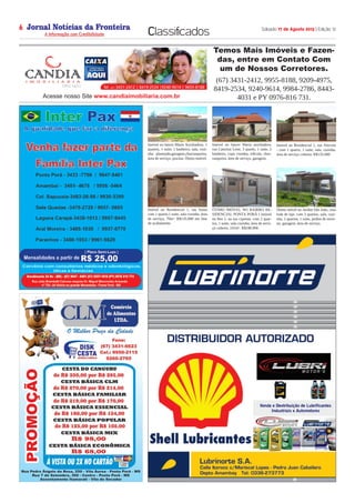 Jornal Notícias da Fronteira
A Informação com Credibilidade
OTICIASDA FRONTEIRA
Fronteira Comunicações
Sábado 17 de Agosto 2013 | Edição 126
Classificados
Temos Mais Imóveis e Fazen-
das, entre em Contato Com
um de Nossos Corretores.
(67) 3431-2412, 9955-8188, 9209-4975,
8419-2534, 9240-9614, 9984-2786, 8443-
4031 e PY 0976-816 731.
Temos Mais Imóveis e Fazendas, entre em Contato Com um de
Nossos Corretores.
(67) 3431-2412, 9955-8188, 9209-4975, 8419-2534, 9240-9614
9984-2786, 8443-4031 e PY 0976-816 731.
Acesse nosso Site www.candiaimobiliaria.com.br
Imóvel no bairro Maria Auxiliadora, 1
quartos, 1 suite, 1 banheiro, sala, cozi-
nha planejada,garagem,churrasqueira,
área de serviço, piscina. Ótimo imóvel.
Imóvel no bairro Maria auxiliadora,
rua Catorina Leite, 3 quarto, 1 suite, 2
banheiro, copa cozinha, edícula, chur-
rasqueira, área de serviço, garagem.
Imóvel no Residencial 1, rua Alecrim
- com 1 quarto, 1 suite, sala, cozinha,
área de serviço coberta. R$135.000
Imóvel no Residencial 1, rua Suína
com 1 quarto,1 suite, sala cozinha, área
de serviço, 70m². R$135.000 em fase
de acabamento
ÓTIMO IMÓVEL NO BAIRRO RE-
SIDENCIAL PONTA PORÃ I imóvel
no Res 1, na rua cipreste, com 2 quar-
tos, 1 suite, sala cozinha, área de servi-
ço coberta, 101m². R$180.000
Ótimo móvel no Jardim São João, casa
toda de laje, com 3 quartos, sala, cozi-
nha, 2 quartos, 1 suite, jardim de inver-
no, garagem, área de serviço.
 