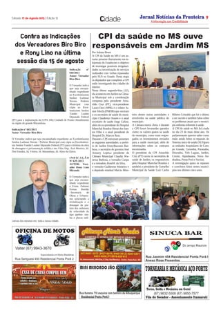 Jornal Notícias da Fronteira
A Informação com Credibilidade
N OTICIASDA FRONTEIRA
Fronteira Comunicações
Sábado 17 de Agosto 2013 | Edição 12 9
Cidade
Indicação n°
644/2013
Autor: Vereador
Biro Biro
 
O Vereador indica
que seja encami-
nhado expediente
ao Excelentíssimo
Senhor Ludimar
Novais Prefeito
Municipal com
cópia ao Exce-
lentíssimo Senhor
Vander Loubet
Deputado Federal
(PT) para a implantação da (UPA 24h) Unidade de Pronto Atendimento
na região do grande Marambaia.
 
Indicação n° 645/2013
Autor: Vereador Biro Biro
 
O Vereador indica que seja encaminhado expediente ao Excelentíssimo
Senhor Ludimar Novais - Prefeito Municipal com cópia ao Excelentíssi-
mo Senhor Vander Loubet Deputado Federal (PT) para o término da obra
de drenagem e pavimentação asfáltica nas Vilas Dep. Aral Moreira, Jd.
Dos Estados, Jd. Vitória, Jd. Marambaia, Jd. Altos da Glória.
 
I N D I C A Ç Ã O
Nº 629 /2013
AUTOR: Vere-
ador Rony Lino
Miranda
 
O Vereador indica
que seja encami-
nhado expediente
a Exma. Fabiane
Freitas Bordão
–Secretaria de
Obras e Urbanis-
mo solicitando a
revitalização e o
destaque da pin-
tura dos redutores
de velocidade do
tipo quebra- mo-
las e placas indi-
cativas dos mesmos em  toda a nossa cidade.
Confira as Indicações
dos Vereadores Biro Biro
e Rony Lino na última
sessão dia 15 de agosto
Por Juliana Brum
A CPI da Saúde no MS é um as-
sunto presente diariamente nos te-
lejornais do Estadocom o objetivo
de investigar possíveis irregulari-
dades na terceirização de serviços
realizados com verbas repassadas
pelo SUS no Estado. Nesta etapa
os deputados que compõem a CPI
estão investigando dez cidades do
interior.
Nesta última segunda-feira (12),
elaaconteceuemJardimnaCâma-
ra Municipal sob a coordenação
composta pelo presidente Ama-
rildo Cruz (PT), vice-presidente
Lauro Davi (SPB), e o relator Ju-
nior Mochi.(PMDB) que ouviram
o ex-secretário de saúde do muni-
cípio Claudemyr Soares e o atual
secretário de saúde Jorge Cafure,
além do ex-presidente do Hospital
Marechal Rondon Heron dos San-
tos Filho e o atual presidente do
Hospital Dr. Marcos Ruiz.
Durante a CPI estiveram presentes
as seguintes autoridades: o prefei-
to de Jardim ErneyBazzano Bar-
bosa, o secretário de governo José
Amaury Lopes,a presidente da
Câmara Municipal Claudia Wa-
nessa Barbosa, o vereador Curipa
e a vereadora RoseM. da Silva,
o vereador Guilherme Monteiro e
o deputado estadual Marcio Mon-
teiro dentre outras autoridades e
envolvidos na saúde pública do
município.
A Câmara estava cheia e durante
a CPI foram levantadas questões
como: os valores gastos na saúde
do município, como eram empre-
gados os investimentos enviados
para a saúde municipal, além de
informações sobre os contratos
terceirizados.
O presidente da CPI Amarildo
Cruz (PT) ouviu os secretários de
saúde de Jardim, os responsáveis
pelo Hospital Marechal Rondon e
também o presidente do Conselho
Municipal da Saúde Luiz Carlos
Ribeiro Cristaldo que foi o último
a ser ouvido e também falou sobre
os problemas atuais que o municí-
pio enfrenta referente à saúde.
A CPI da saúde no MS foi criada
no dia 23 de maio deste ano. Os
parlamentares querem saber como
estão sendo feitos os repasses do
Sistema único de saúde (SUS)para
as unidades hospitalares de Cam-
po Grande, Corumbá, Paranaíba,
Dourados, Três Lagoas, Jardim,
Coxim, Aquidauana, Nova An-
dradina, Ponta Porã e Naviraí.
A investigação apura os repasses
e convênios feitos nestes municí-
pios nos últimos cinco anos.
CPI da saúde no MS ouve
responsáveis em Jardim MS
 