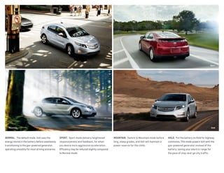 Normal
Mountain Hold
Sport
NORMAL.  The default mode. Volt uses the
energy stored in the battery before seamlessly
transitioning to the gas-powered generator,
operating smoothly for most driving scenarios.
SPORT.  Sport mode delivers heightened
responsiveness and feedback, for when
you desire more aggressive acceleration.
Efficiency may be reduced slightly compared
to Normal mode.
MOUNTAIN.  Switch to Mountain mode before
long, steep grades, and Volt will maintain a
power reserve for the climb.
HOLD.  Put the battery on Hold for highway
commutes. This mode powers Volt with the
gas-powered generator instead of the
battery, saving your electric range for
the pace of stop-and-go city traffic.
 