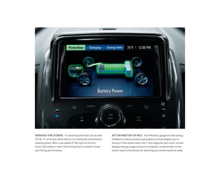 SERIOUSLY FUN TO DRIVE.  It’s amazing what Volt can do with
273 lb.-ft. of torque when there’s no traditional transmission
stealing power. With a top speed of 100 mph on the test
track, Volt makes it clear that driving electric doesn’t mean
sacrificing performance.
GET THE MOST OUT OF VOLT.  The efficiency gauge and two energy
feedback screens provide a quick glance at how adeptly you’re
driving. In the center stack, the 7-inch diagonal color touch-screen
displays energy usage and source of power. Located lower on the
center stack is the button for selecting your preferred drive mode.
 