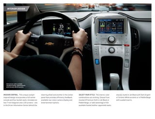 MISSION CONTROL.  This unique cockpit-
inspired design incorporates a full center
console and four bucket seats. Included are
two 7-inch diagonal color LCD screens — one
in the Driver Information Center behind the
steering wheel and another in the center
panel that provides efficiency feedback,
available rear vision camera display and
entertainment options.
sharply styled in Jet Black with Dark Argent
or Ceramic White accents or in Pebble Beige
with sueded inserts.
SELECT YOUR STYLE.  The interior color
combinations are striking. Choose from
standard Premium Cloth in Jet Black or
Pebble Beige, or take advantage of the
available heated leather-appointed seats,
Volt interior with available
Jet Black leather appointments
with Ceramic White accents.
Interior Design
 