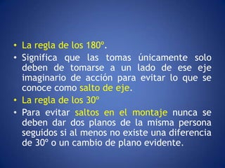 • La regla de los 180º.
• Significa que las tomas únicamente solo
  deben de tomarse a un lado de ese eje
  imaginario de acción para evitar lo que se
  conoce como salto de eje.
• La regla de los 30º
• Para evitar saltos en el montaje nunca se
  deben dar dos planos de la misma persona
  seguidos si al menos no existe una diferencia
  de 30º o un cambio de plano evidente.
 