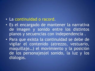 • La continuidad o racord.
• Es el encargado de mantener la narrativa
  de imagen y sonido entre los distintos
  planos y secuencias con independencia .
• Para que exista la continuidad se debe de
  vigilar el contenido (atrezzo, vestuario,
  maquillaje…) el movimiento y la posición
  de los personajes(el sonido, la luz y los
  diálogos.
 