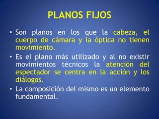 PLANOS FIJOS
• Son planos en los que la cabeza, el
  cuerpo de cámara y la óptica no tienen
  movimiento.
• Es el plano más utilizado y al no existir
  movimientos técnicos la atención del
  espectador se centra en la acción y los
  diálogos.
• La composición del mismo es un elemento
  fundamental.
 