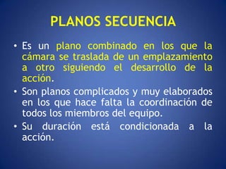 PLANOS SECUENCIA
• Es un plano combinado en los que la
  cámara se traslada de un emplazamiento
  a otro siguiendo el desarrollo de la
  acción.
• Son planos complicados y muy elaborados
  en los que hace falta la coordinación de
  todos los miembros del equipo.
• Su duración está condicionada a la
  acción.
 