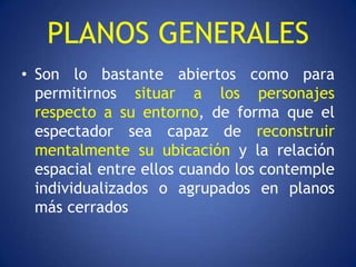 PLANOS GENERALES
• Son lo bastante abiertos como para
  permitirnos situar a los personajes
  respecto a su entorno, de forma que el
  espectador sea capaz de reconstruir
  mentalmente su ubicación y la relación
  espacial entre ellos cuando los contemple
  individualizados o agrupados en planos
  más cerrados
 