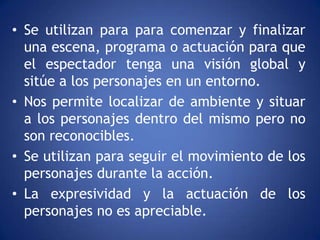 • Se utilizan para para comenzar y finalizar
  una escena, programa o actuación para que
  el espectador tenga una visión global y
  sitúe a los personajes en un entorno.
• Nos permite localizar de ambiente y situar
  a los personajes dentro del mismo pero no
  son reconocibles.
• Se utilizan para seguir el movimiento de los
  personajes durante la acción.
• La expresividad y la actuación de los
  personajes no es apreciable.
 
