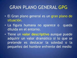 GRAN PLANO GENERAL GPG
• El Gran plano general es un gran plano de
  situación.
• La figura humana no aparece o queda
  diluida en el entorno.
• Tiene un valor descriptivo aunque puede
  adquirir un valor dramático si lo que se
  pretende es destacar la soledad o la
  pequeñez del hombre enfrente del medio
 