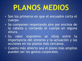 PLANOS MEDIOS
• Son los primeros en que el encuadre corta el
  cuerpo.
• Se componen respetando aire por encima de
  la cabeza y cortando el cuerpo en alguna
  altura.
• Su valor expresivo se sitúa entre la
  importancia del entorno y la actuación y las
  acciones en los planos más cercanos.
• Cuanto más abierto sea el plano más amplios
  pueden ser los gestos corporales.
 