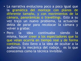 • La narrativa evoluciona poco a poco igual que
  la gramática del montaje con planos de
  diferente tamaño, y con movimientos de la
  cámara, panorámicas o travellings. Esto a su
  vez trajo un nuevo problema, la actuación
  debía de parar para recolocar la cámara y
  volver a grabar.
• Pero    la   idea    continuaba   siendo    la
  misma, hacer creer a los espectadores que lo
  que veían ocurría en tiempo real y de forma
  continua. Esto llevo a la idea de ocultar a la
  audiencia la mecánica del rodaje, es lo que
  conocemos como la técnica invisible.
 