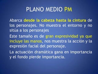 PLANO MEDIO PM
Abarca desde la cabeza hasta la cintura de
los personajes. No muestra el entorno y no
sitúa a los personajes
Este tamaño es de gran expresividad ya que
incluye las manos, nos muestra la acción y la
expresión facial del personaje.
La actuación dramática gana en importancia
y el fondo pierde importancia.
 