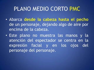 PLANO MEDIO CORTO PMC
• Abarca desde la cabeza hasta el pecho
  de un personaje, dejando algo de aire por
  encima de la cabeza.
• Este plano no muestra las manos y la
  atención del espectador se centra en la
  expresión facial y en los ojos del
  personaje del personaje.
 