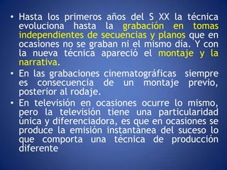• Hasta los primeros años del S XX la técnica
  evoluciona hasta la grabación en tomas
  independientes de secuencias y planos que en
  ocasiones no se graban ni el mismo día. Y con
  la nueva técnica apareció el montaje y la
  narrativa.
• En las grabaciones cinematográficas siempre
  es consecuencia de un montaje previo,
  posterior al rodaje.
• En televisión en ocasiones ocurre lo mismo,
  pero la televisión tiene una particularidad
  única y diferenciadora, es que en ocasiones se
  produce la emisión instantánea del suceso lo
  que comporta una técnica de producción
  diferente
 