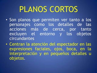 PLANOS CORTOS
• Son planos que permiten ver tanto a los
  personajes como los detalles de las
  acciones más de cerca, por tanto
  excluyen el entorno y los objetos
  circundantes
• Centran la atención del espectador en las
  expresiones faciales, ojos, boca, en la
  interpretación y en pequeños detalles u
  objetos.
 