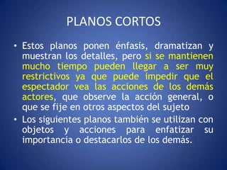 PLANOS CORTOS
• Estos planos ponen énfasis, dramatizan y
  muestran los detalles, pero si se mantienen
  mucho tiempo pueden llegar a ser muy
  restrictivos ya que puede impedir que el
  espectador vea las acciones de los demás
  actores, que observe la acción general, o
  que se fije en otros aspectos del sujeto
• Los siguientes planos también se utilizan con
  objetos y acciones para enfatizar su
  importancia o destacarlos de los demás.
 