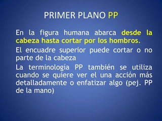 PRIMER PLANO PP
En la figura humana abarca desde la
cabeza hasta cortar por los hombros.
El encuadre superior puede cortar o no
parte de la cabeza
La terminología PP también se utiliza
cuando se quiere ver el una acción más
detalladamente o enfatizar algo (pej. PP
de la mano)
 